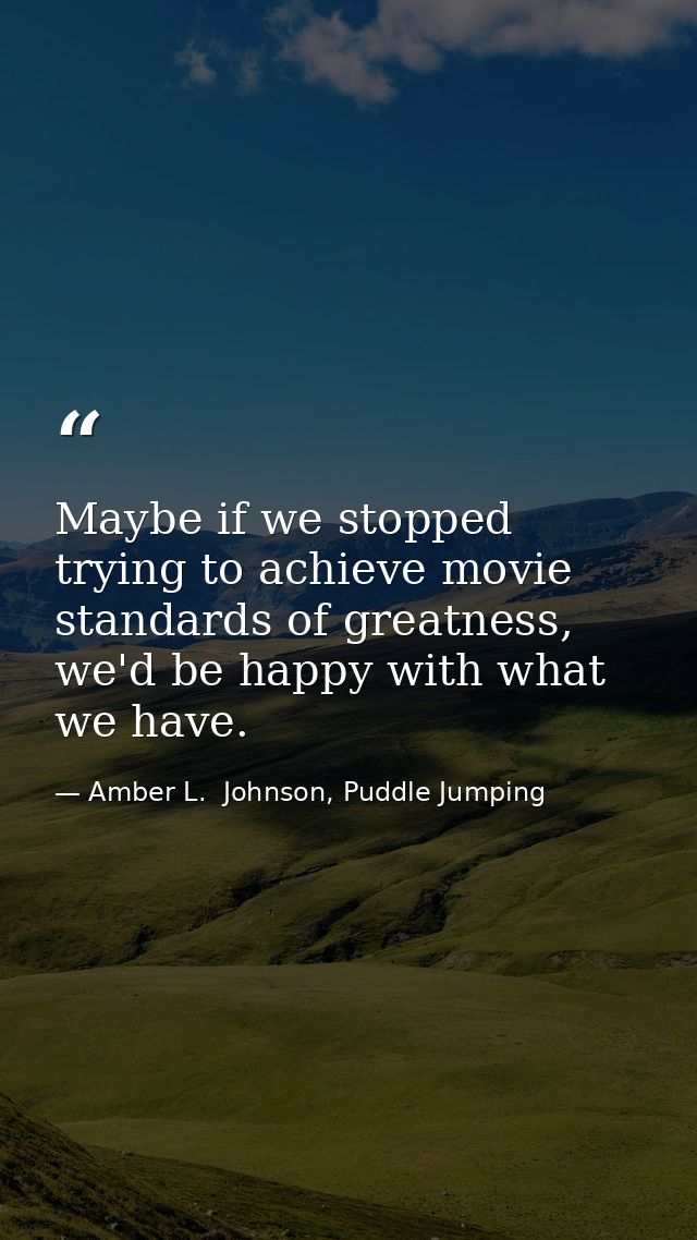 Maybe if we stopped trying to achieve movie standards of greatness, we'd be happy with what we have. — Amber L.  Johnson, Puddle Jumping