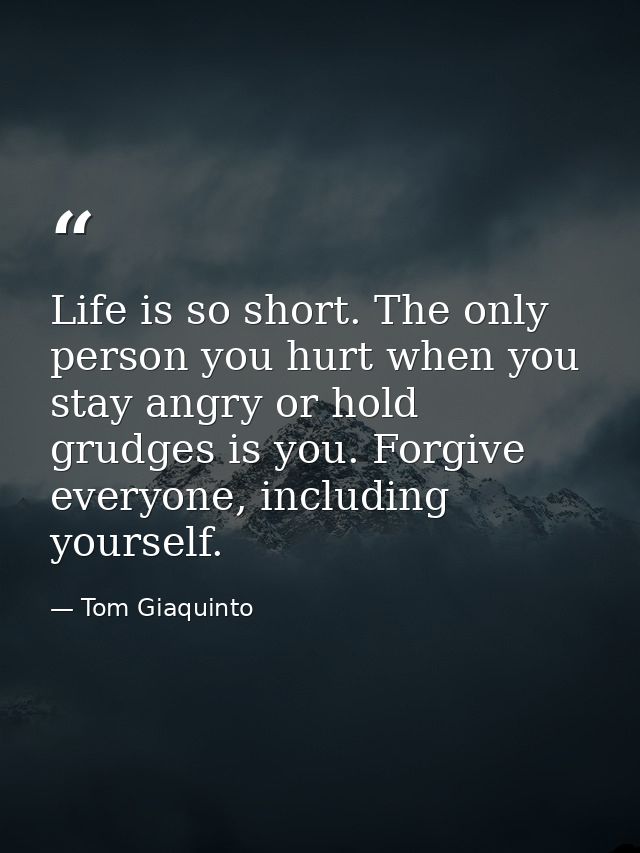 Life is so short. The only person you hurt when you stay angry or hold grudges is you. Forgive everyone, including yours — Tom Giaquinto