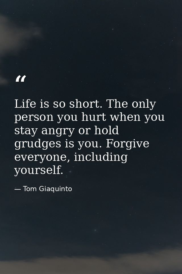 Life is so short. The only person you hurt when you stay angry or hold grudges is you. Forgive everyone, including yours — Tom Giaquinto