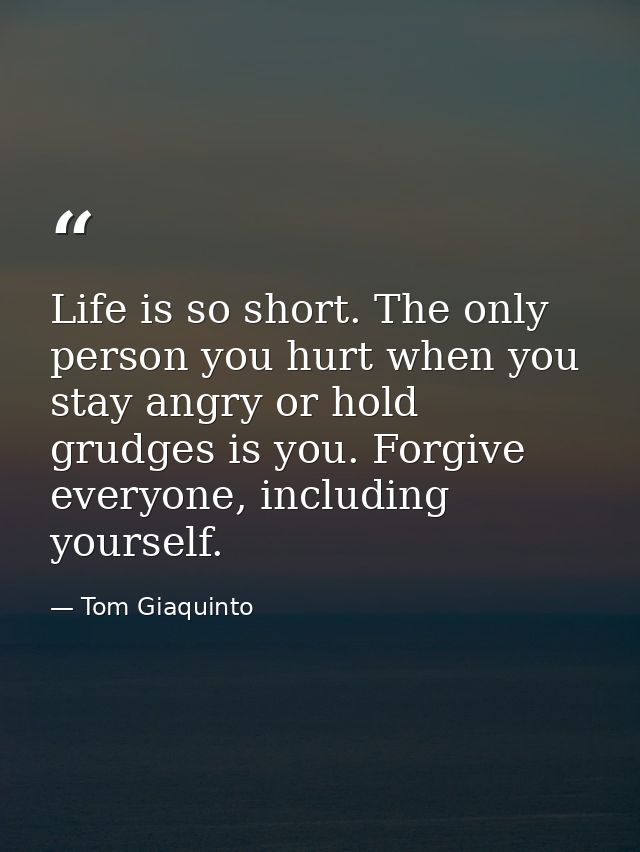 Life is so short. The only person you hurt when you stay angry or hold grudges is you. Forgive everyone, including yours — Tom Giaquinto