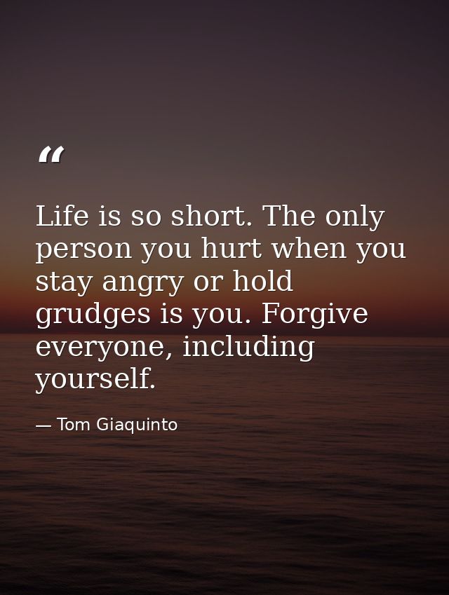Life is so short. The only person you hurt when you stay angry or hold grudges is you. Forgive everyone, including yours — Tom Giaquinto