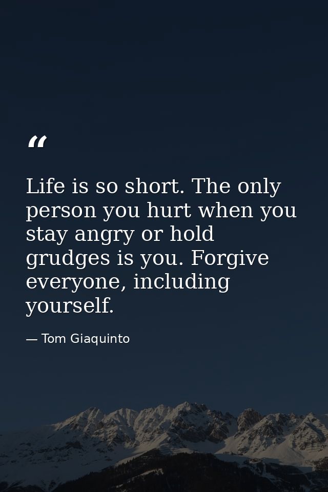Life is so short. The only person you hurt when you stay angry or hold grudges is you. Forgive everyone, including yours — Tom Giaquinto