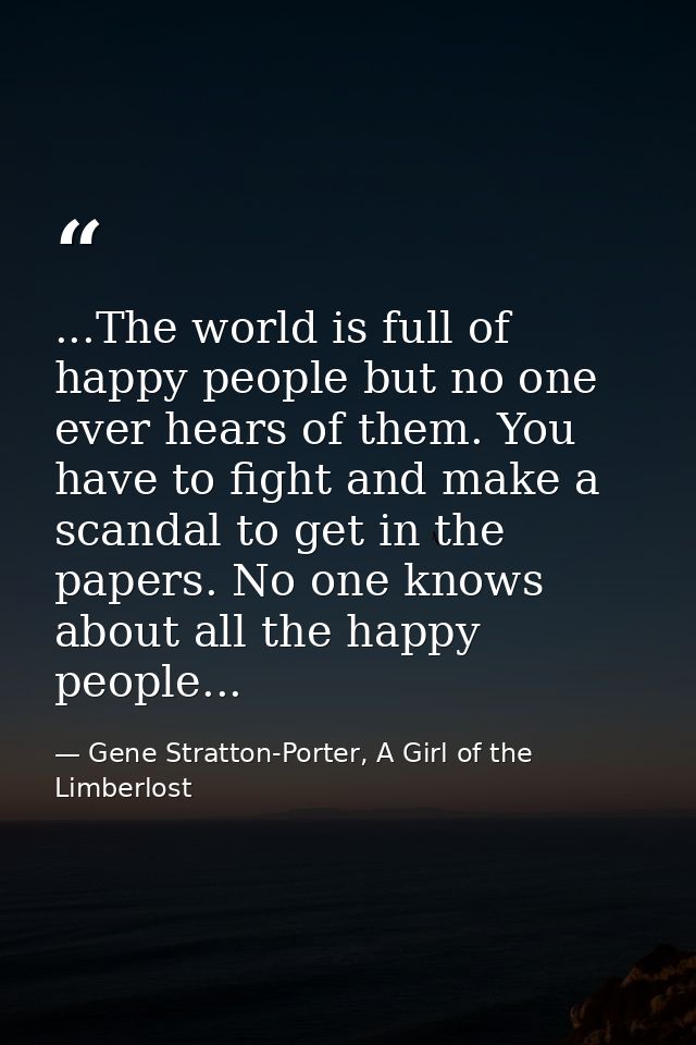 ...The world is full of happy people but no one ever hears of them. You have to fight and make a scandal to get in the p — Gene Stratton-Porter, A Girl of the Limberlost
