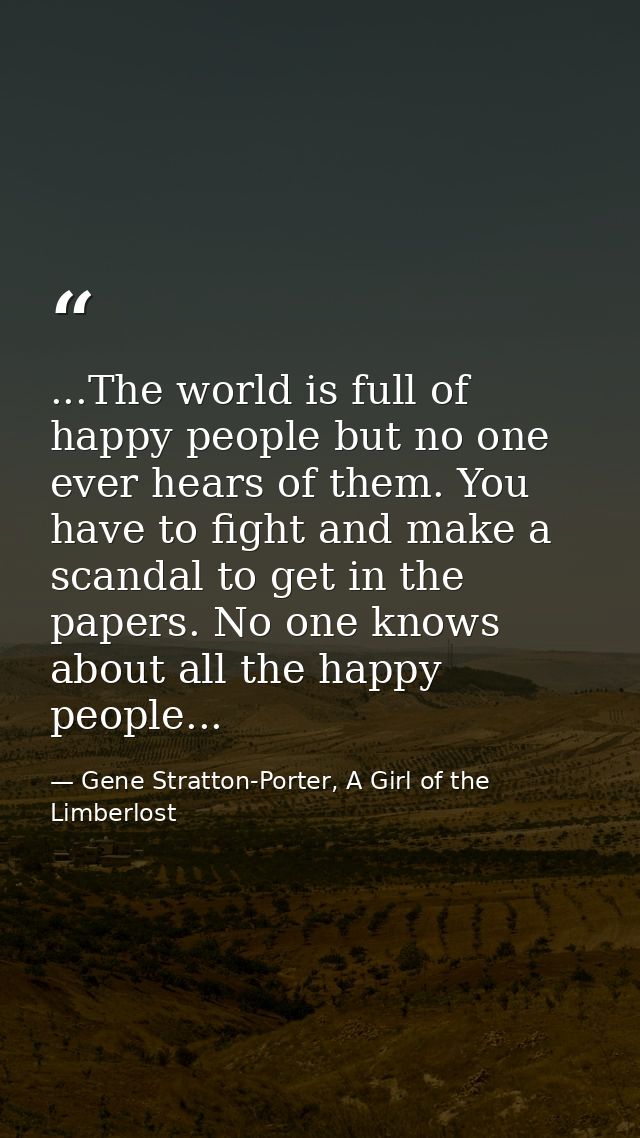 ...The world is full of happy people but no one ever hears of them. You have to fight and make a scandal to get in the p — Gene Stratton-Porter, A Girl of the Limberlost