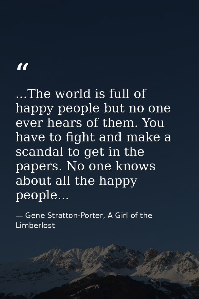 ...The world is full of happy people but no one ever hears of them. You have to fight and make a scandal to get in the p — Gene Stratton-Porter, A Girl of the Limberlost