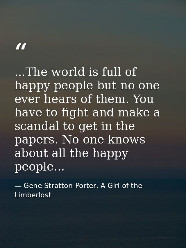...The world is full of happy people but no one ever hears of them. You have to fight and make a scandal to get in the p — Gene Stratton-Porter, A Girl of the Limberlost