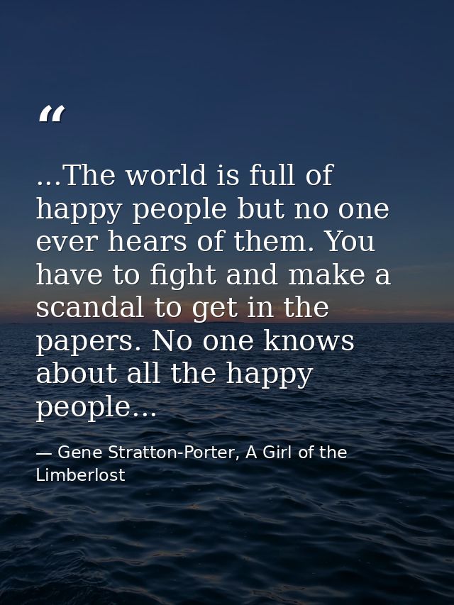 ...The world is full of happy people but no one ever hears of them. You have to fight and make a scandal to get in the p — Gene Stratton-Porter, A Girl of the Limberlost
