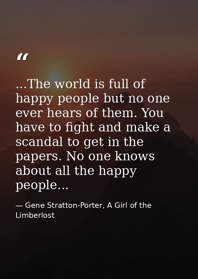 ...The world is full of happy people but no one ever hears of them. You have to fight and make a scandal to get in the p — Gene Stratton-Porter, A Girl of the Limberlost