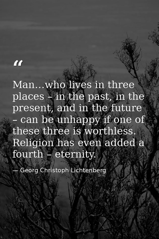 Man…who lives in three places – in the past, in the present, and in the future – can be unhappy if one of these three is — Georg Christoph Lichtenberg