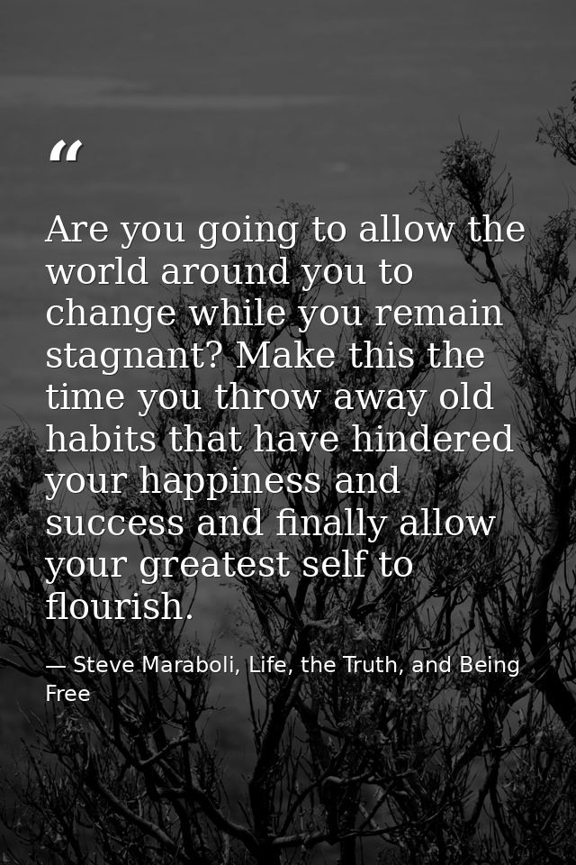 Are you going to allow the world around you to change while you remain stagnant? Make this the time you throw away old h — Steve Maraboli, Life, the Truth, and Being Free
