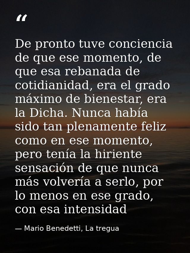De pronto tuve conciencia de que ese momento, de que esa rebanada de cotidianidad, era el grado máximo de bienestar, era — Mario Benedetti, La tregua