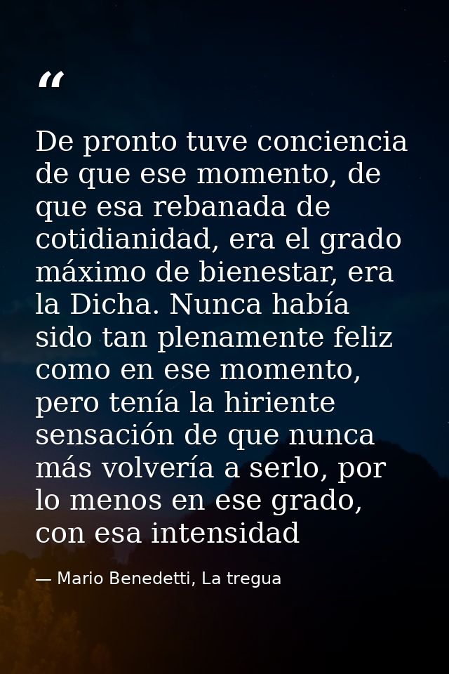 De pronto tuve conciencia de que ese momento, de que esa rebanada de cotidianidad, era el grado máximo de bienestar, era — Mario Benedetti, La tregua