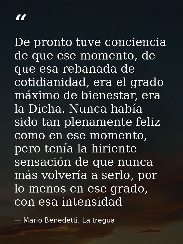 De pronto tuve conciencia de que ese momento, de que esa rebanada de cotidianidad, era el grado máximo de bienestar, era — Mario Benedetti, La tregua