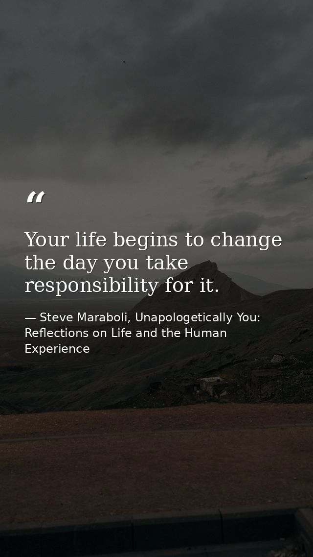 Your life begins to change the day you take responsibility for it. — Steve Maraboli, Unapologetically You: Reflections on Life and the Human Experience