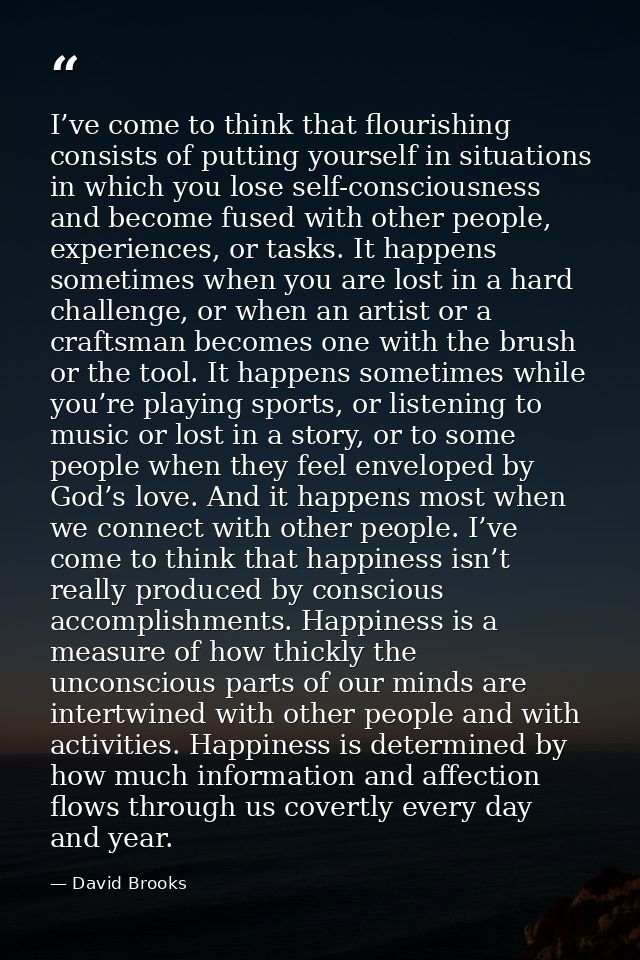 I’ve come to think that flourishing consists of putting yourself in situations in which you lose self-consciousness and  — David Brooks