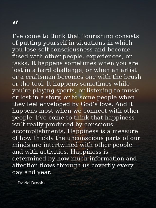 I’ve come to think that flourishing consists of putting yourself in situations in which you lose self-consciousness and  — David Brooks
