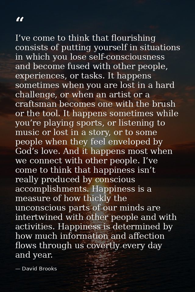 I’ve come to think that flourishing consists of putting yourself in situations in which you lose self-consciousness and  — David Brooks