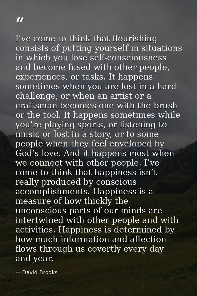 I’ve come to think that flourishing consists of putting yourself in situations in which you lose self-consciousness and  — David Brooks