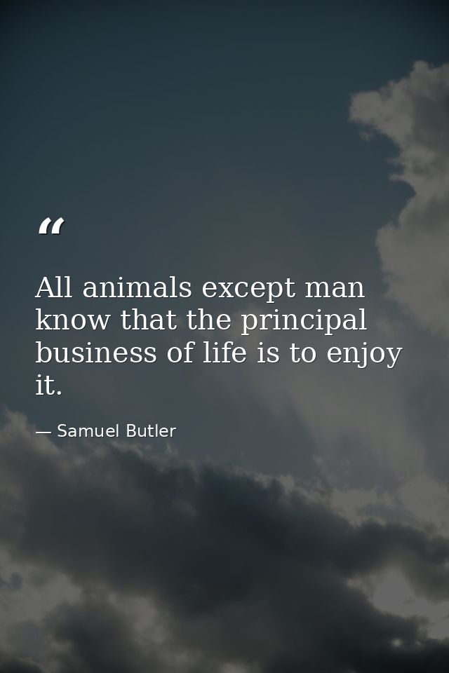 All animals except man know that the principal business of life is to enjoy it. — Samuel Butler