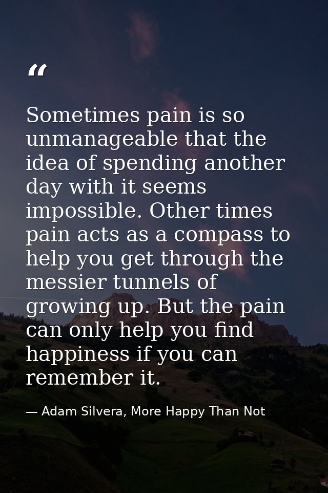 Sometimes pain is so unmanageable that the idea of spending another day with it seems impossible. Other times pain acts  — Adam Silvera, More Happy Than Not