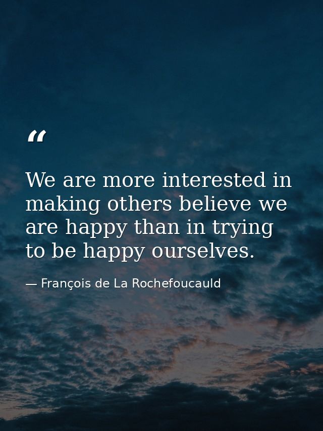 We are more interested in making others believe we are happy than in trying to be happy ourselves. — François de La Rochefoucauld