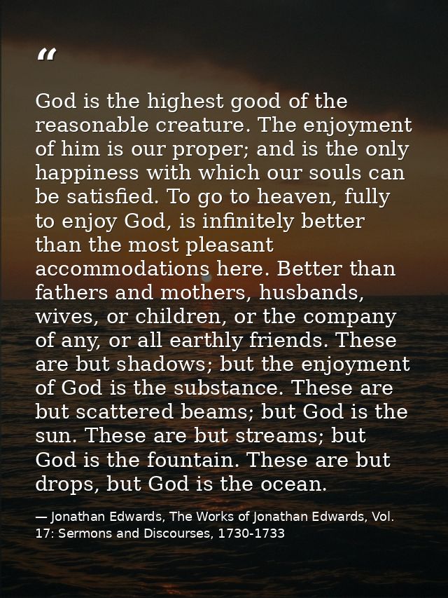 God is the highest good of the reasonable creature. The enjoyment of him is our proper; and is the only happiness with w — Jonathan Edwards, The Works of Jonathan Edwards, Vol. 17: Sermons and Discourses, 1730-1733