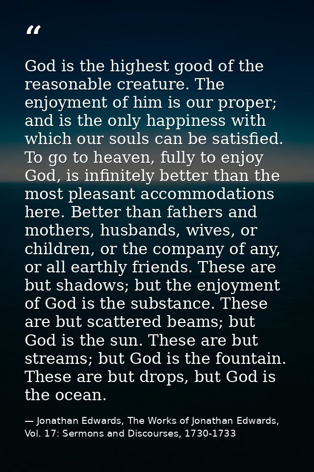 God is the highest good of the reasonable creature. The enjoyment of him is our proper; and is the only happiness with w — Jonathan Edwards, The Works of Jonathan Edwards, Vol. 17: Sermons and Discourses, 1730-1733