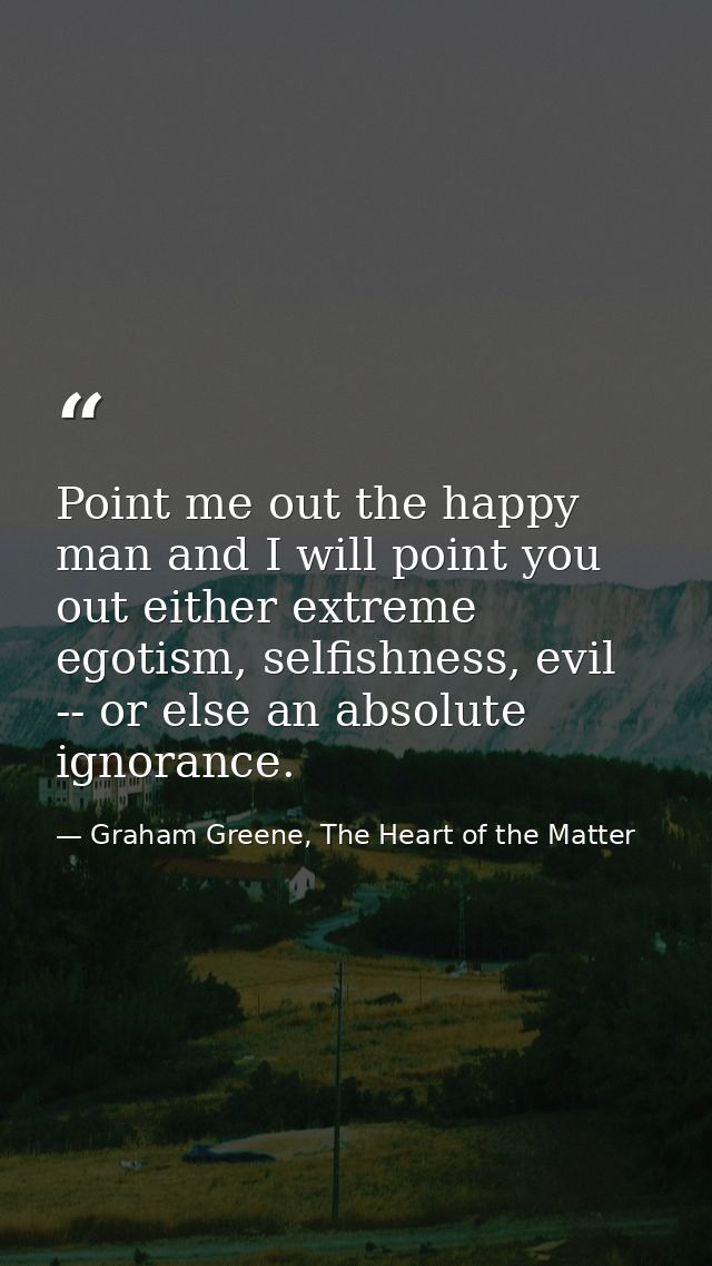 Point me out the happy man and I will point you out either extreme egotism, selfishness, evil -- or else an absolute ign — Graham Greene, The Heart of the Matter