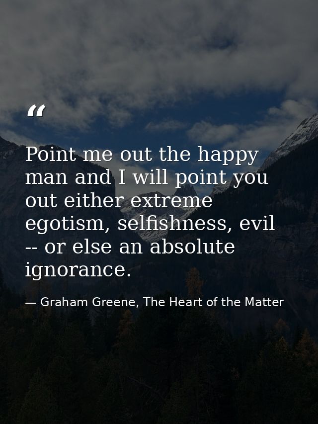 Point me out the happy man and I will point you out either extreme egotism, selfishness, evil -- or else an absolute ign — Graham Greene, The Heart of the Matter