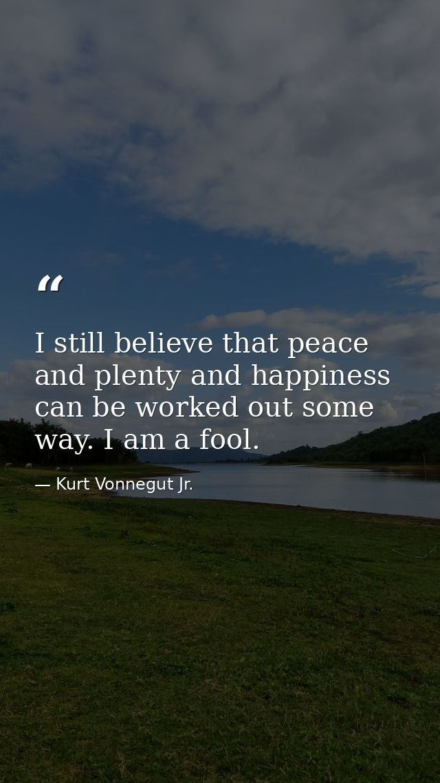 I still believe that peace and plenty and happiness can be worked out some way. I am a fool. — Kurt Vonnegut Jr.