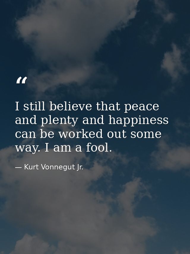 I still believe that peace and plenty and happiness can be worked out some way. I am a fool. — Kurt Vonnegut Jr.