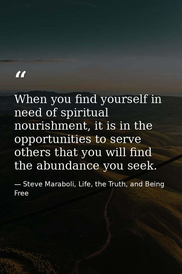 When you find yourself in need of spiritual nourishment, it is in the opportunities to serve others that you will find t — Steve Maraboli, Life, the Truth, and Being Free