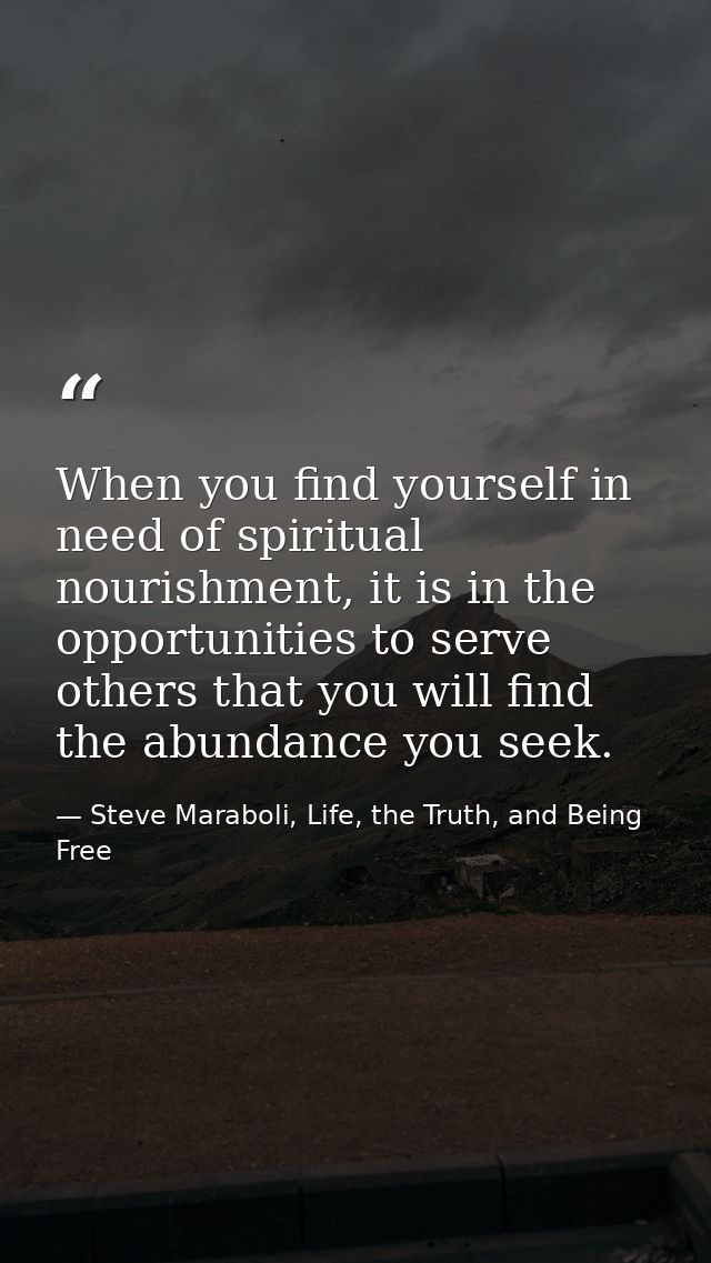 When you find yourself in need of spiritual nourishment, it is in the opportunities to serve others that you will find t — Steve Maraboli, Life, the Truth, and Being Free