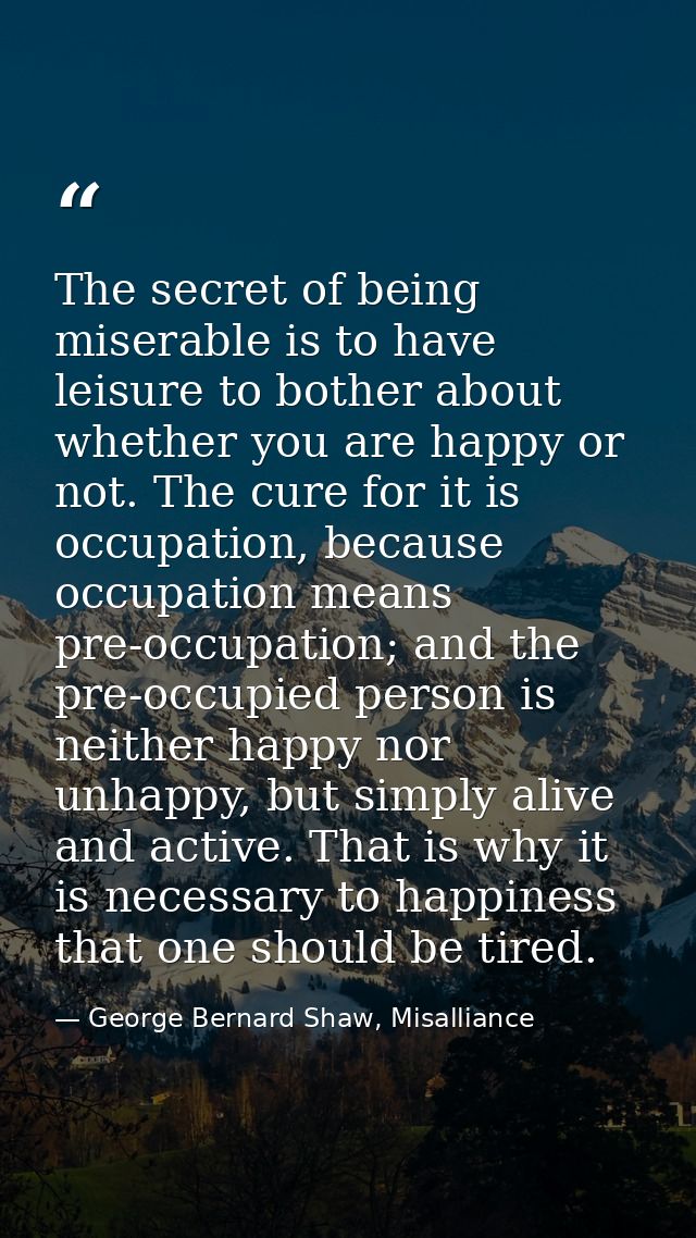 The secret of being miserable is to have leisure to bother about whether you are happy or not. The cure for it is occupa — George Bernard Shaw, Misalliance