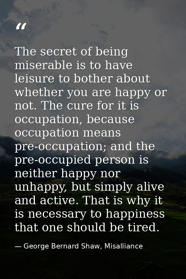 The secret of being miserable is to have leisure to bother about whether you are happy or not. The cure for it is occupa — George Bernard Shaw, Misalliance