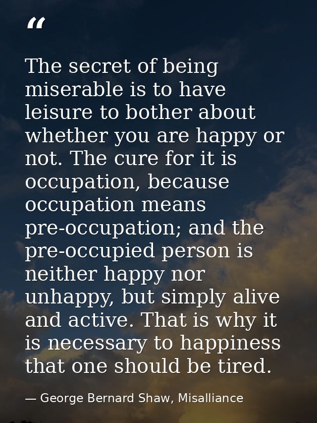 The secret of being miserable is to have leisure to bother about whether you are happy or not. The cure for it is occupa — George Bernard Shaw, Misalliance