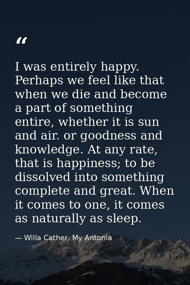 I was entirely happy. Perhaps we feel like that when we die and become a part of something entire, whether it is sun and — Willa Cather, My Antonia