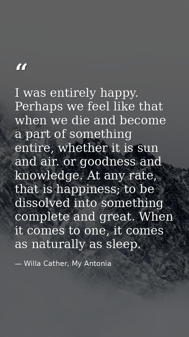 I was entirely happy. Perhaps we feel like that when we die and become a part of something entire, whether it is sun and — Willa Cather, My Antonia