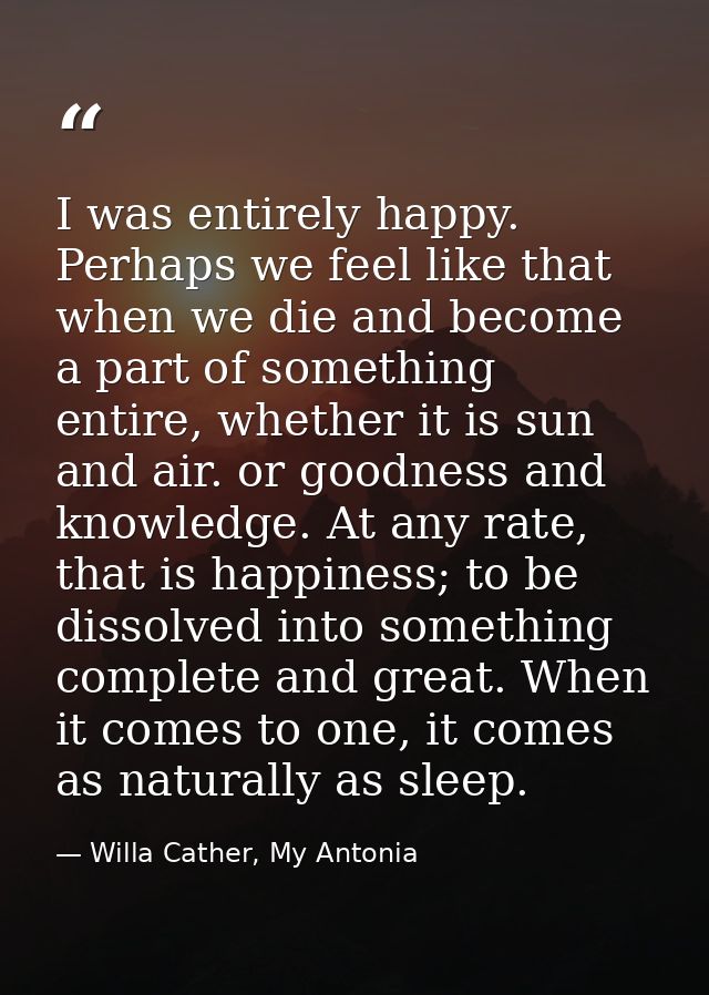 I was entirely happy. Perhaps we feel like that when we die and become a part of something entire, whether it is sun and — Willa Cather, My Antonia