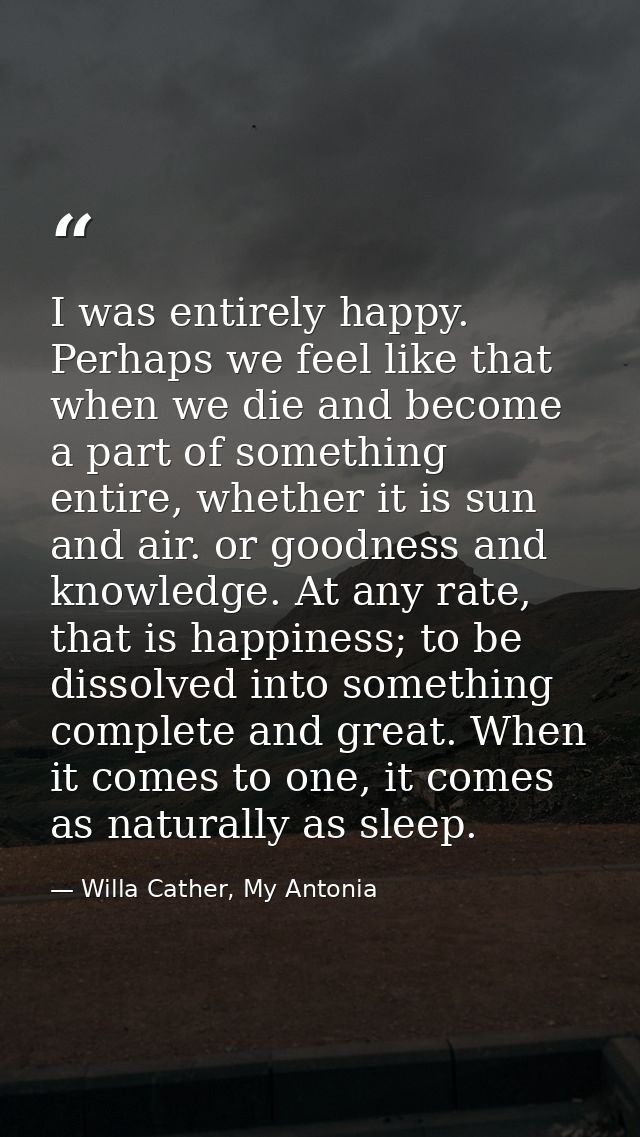 I was entirely happy. Perhaps we feel like that when we die and become a part of something entire, whether it is sun and — Willa Cather, My Antonia