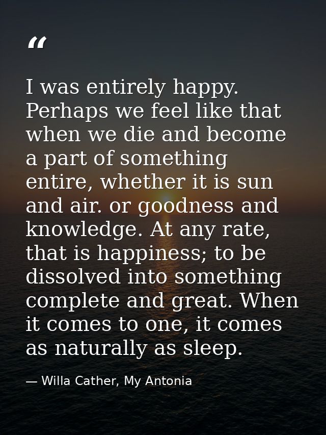 I was entirely happy. Perhaps we feel like that when we die and become a part of something entire, whether it is sun and — Willa Cather, My Antonia