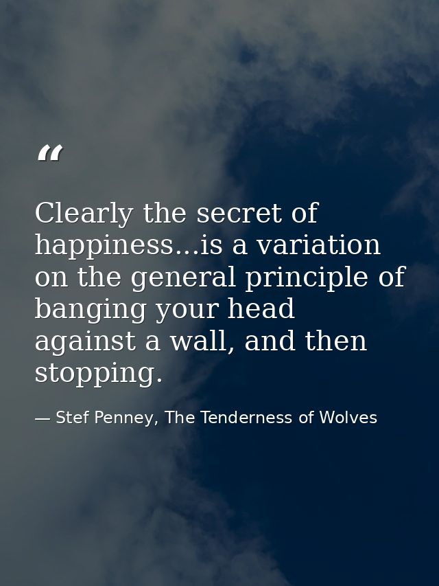Clearly the secret of happiness...is a variation on the general principle of banging your head against a wall, and then  — Stef Penney, The Tenderness of Wolves