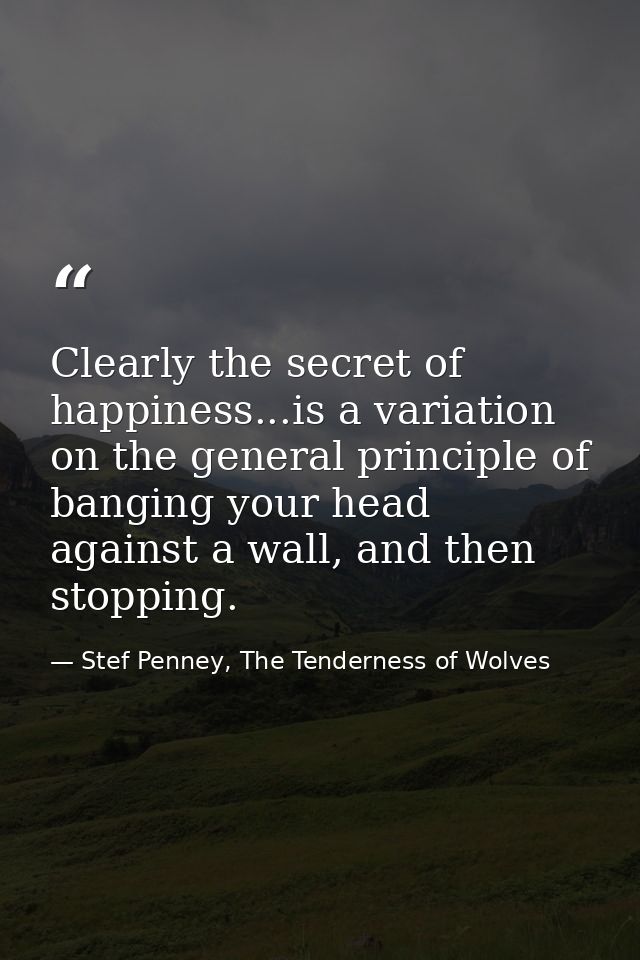 Clearly the secret of happiness...is a variation on the general principle of banging your head against a wall, and then  — Stef Penney, The Tenderness of Wolves