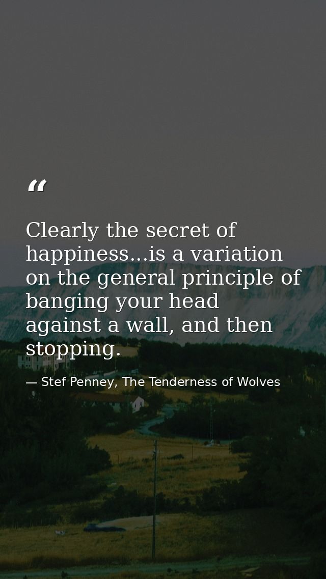 Clearly the secret of happiness...is a variation on the general principle of banging your head against a wall, and then  — Stef Penney, The Tenderness of Wolves