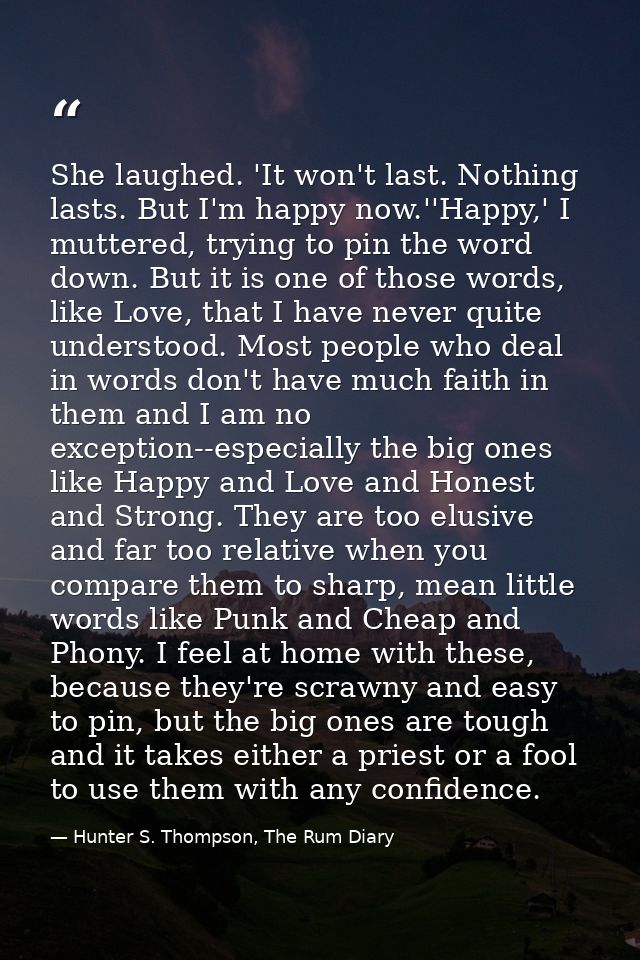 She laughed. 'It won't last. Nothing lasts. But I'm happy now.''Happy,' I muttered, trying to pin the word down. But it  — Hunter S. Thompson, The Rum Diary