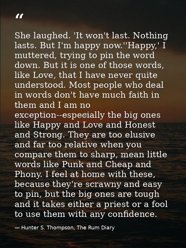 She laughed. 'It won't last. Nothing lasts. But I'm happy now.''Happy,' I muttered, trying to pin the word down. But it  — Hunter S. Thompson, The Rum Diary