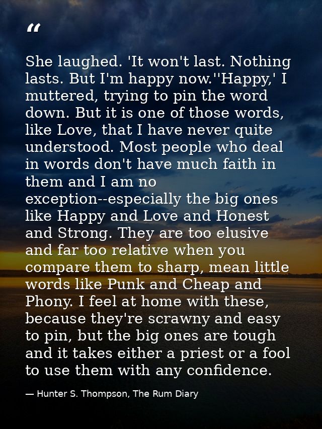 She laughed. 'It won't last. Nothing lasts. But I'm happy now.''Happy,' I muttered, trying to pin the word down. But it  — Hunter S. Thompson, The Rum Diary