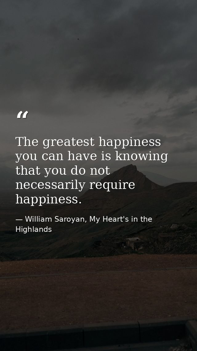 The greatest happiness you can have is knowing that you do not necessarily require happiness. — William Saroyan, My Heart's in the Highlands