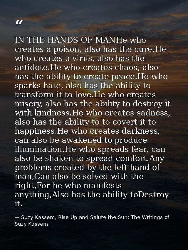 IN THE HANDS OF MANHe who creates a poison, also has the cure.He who creates a virus, also has the antidote.He who creat — Suzy Kassem, Rise Up and Salute the Sun: The Writings of Suzy Kassem