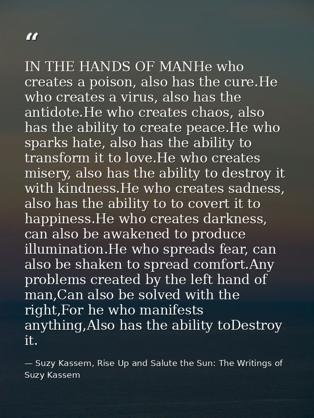 IN THE HANDS OF MANHe who creates a poison, also has the cure.He who creates a virus, also has the antidote.He who creat — Suzy Kassem, Rise Up and Salute the Sun: The Writings of Suzy Kassem